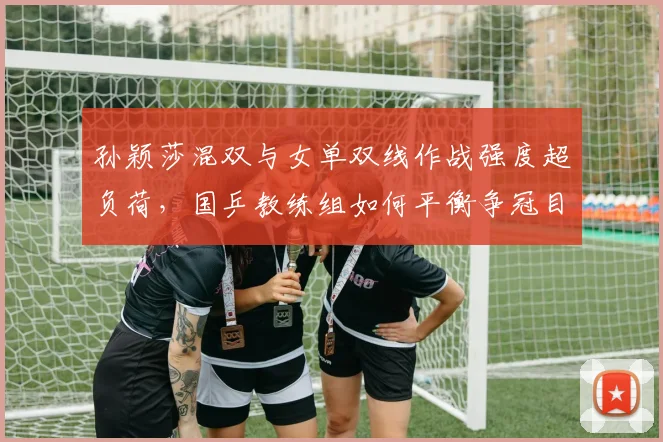 孙颖莎混双与女单双线作战强度超负荷，国乒教练组如何平衡争冠目标？