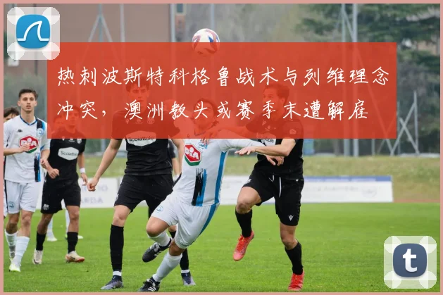 热刺波斯特科格鲁战术与列维理念冲突，澳洲教头或赛季末遭解雇