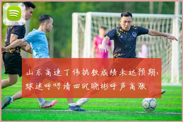 山东高速丁伟执教成绩未达预期,球迷呼吁请回巩晓彬呼声高涨