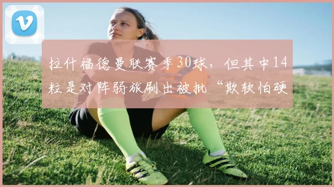拉什福德曼联赛季30球,但其中14粒是对阵弱旅刷出被批“欺软怕硬