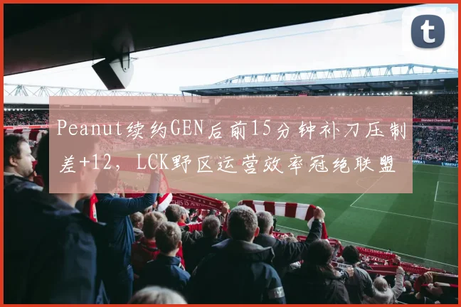 Peanut续约GEN后前15分钟补刀压制差+12，LCK野区运营效率冠绝联盟