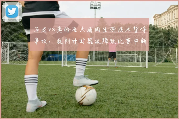 马龙vs奥恰洛夫局间出现技术暂停争议，裁判计时器故障致比赛中断谁担责？