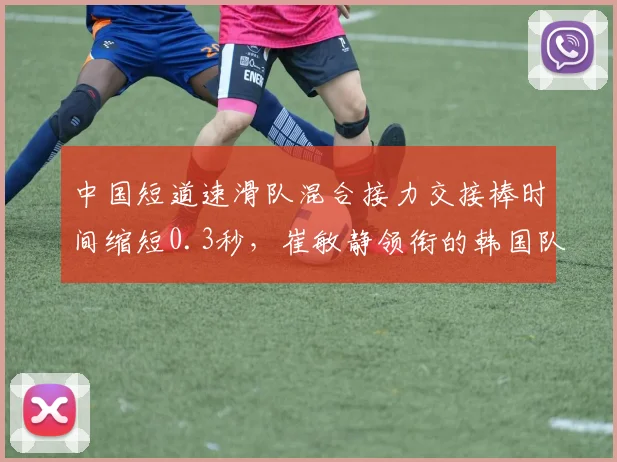 中国短道速滑队混合接力交接棒时间缩短0.3秒，崔敏静领衔的韩国队直道超越能力依旧强劲