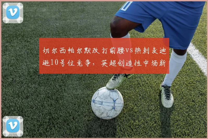 切尔西帕尔默改打前腰vs热刺麦迪逊10号位竞争,英超创造性中场新角色对比