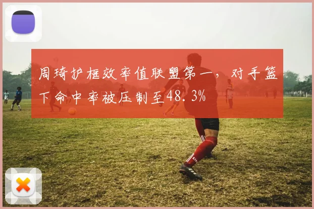 周琦护框效率值联盟第一，对手篮下命中率被压制至48.3%