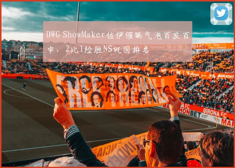 DWG ShowMaker佐伊催眠气泡百发百中，2比1险胜NS巩固排名