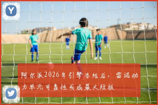 阿尔派2026年引擎冻结后，雷诺动力单元可靠性或成最大短板