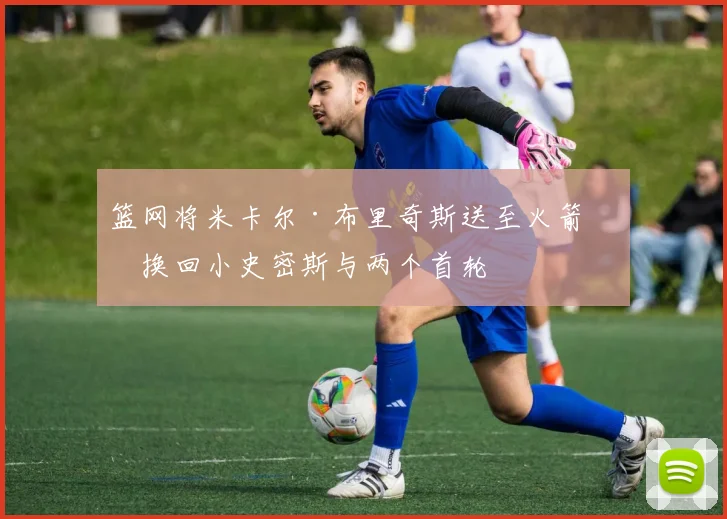 篮网将米卡尔·布里奇斯送至火箭，换回小史密斯与两个首轮